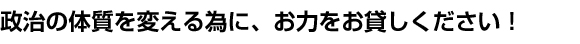 政治の体質を変える為に、お力をお貸しください！